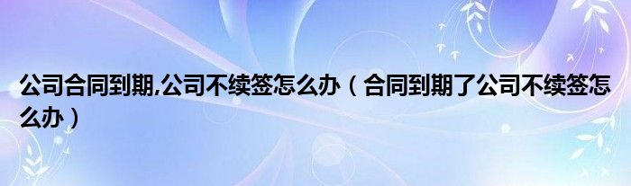 公司合同到期,公司不续签怎么办（合同到期了公司不续签怎么办）