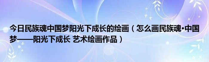 今日民族魂中国梦阳光下成长的绘画（怎么画民族魂·中国梦——阳光下成长 艺术绘画作品）