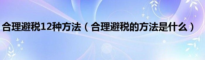 合理避税12种方法（合理避税的方法是什么）