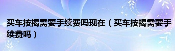 买车按揭需要手续费吗现在（买车按揭需要手续费吗）