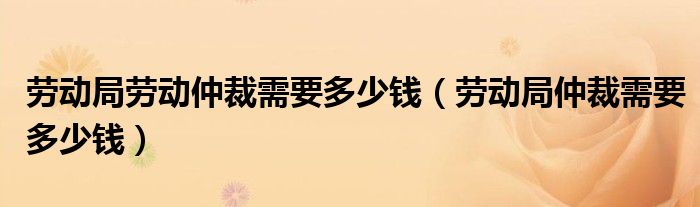 劳动局劳动仲裁需要多少钱（劳动局仲裁需要多少钱）