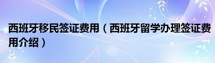 西班牙移民签证费用（西班牙留学办理签证费用介绍）