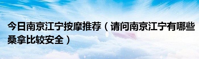 今日南京江宁按摩推荐（请问南京江宁有哪些桑拿比较安全）