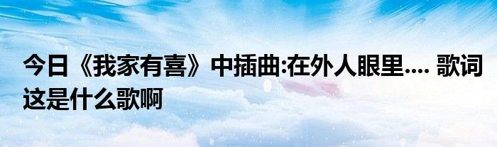 今日《我家有喜》中插曲:在外人眼里.... 歌词这是什么歌啊