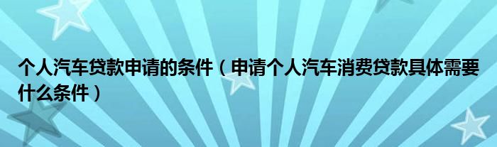 个人汽车贷款申请的条件（申请个人汽车消费贷款具体需要什么条件）