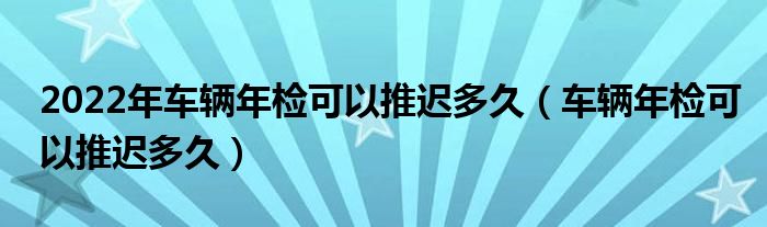 2022年车辆年检可以推迟多久（车辆年检可以推迟多久）