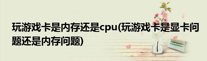 玩游戏卡是内存还是cpu(玩游戏卡是显卡问题还是内存问题)