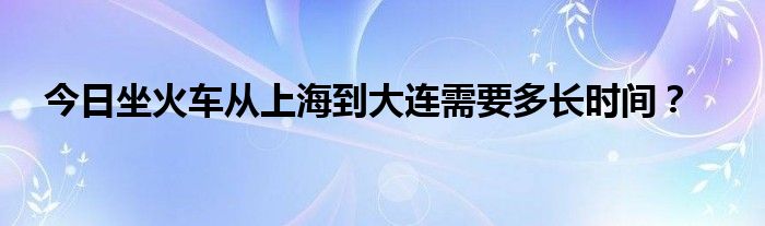 今日坐火车从上海到大连需要多长时间？