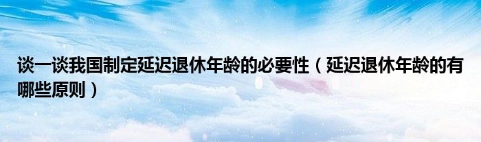 谈一谈我国制定延迟退休年龄的必要性（延迟退休年龄的有哪些原则）