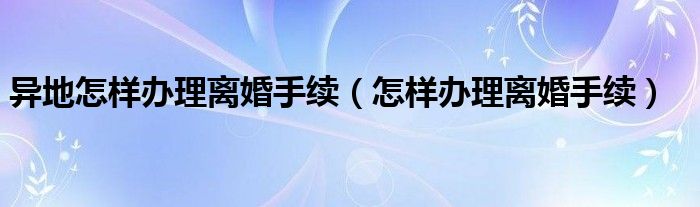 异地怎样办理离婚手续（怎样办理离婚手续）