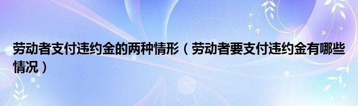 劳动者支付违约金的两种情形（劳动者要支付违约金有哪些情况）