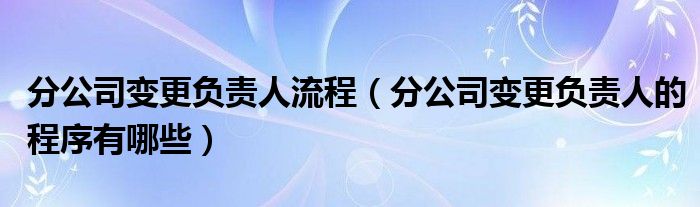 分公司变更负责人流程（分公司变更负责人的程序有哪些）