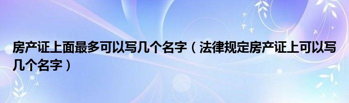 房产证上面最多可以写几个名字（法律规定房产证上可以写几个名字）