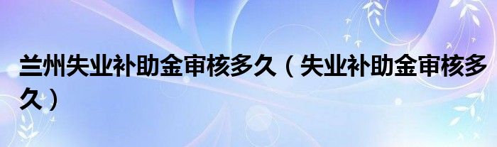 兰州失业补助金审核多久（失业补助金审核多久）