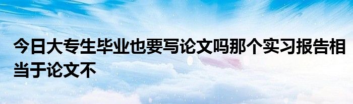 今日大专生毕业也要写论文吗那个实习报告相当于论文不