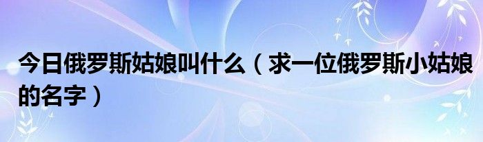 今日俄罗斯姑娘叫什么（求一位俄罗斯小姑娘的名字）