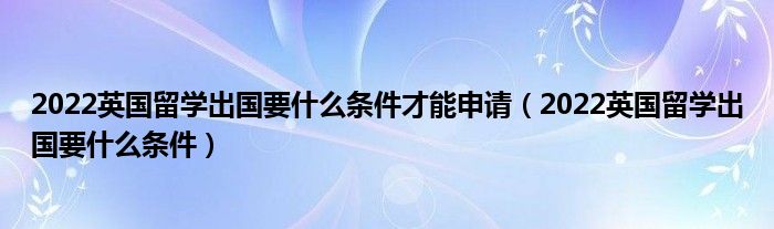 2022英国留学出国要什么条件才能申请（2022英国留学出国要什么条件）