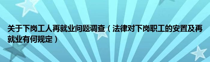 关于下岗工人再就业问题调查（法律对下岗职工的安置及再就业有何规定）