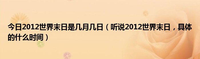 今日2012世界末日是几月几日（听说2012世界末日，具体的什么时间）