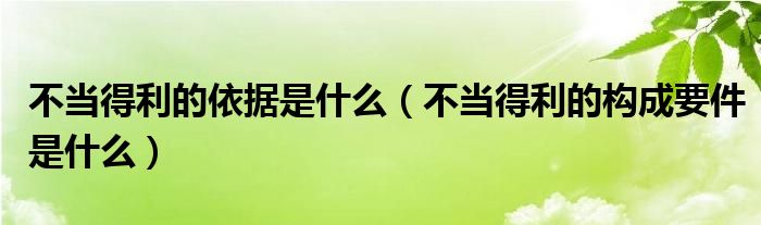 不当得利的依据是什么（不当得利的构成要件是什么）