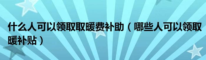 什么人可以领取取暖费补助（哪些人可以领取暖补贴）