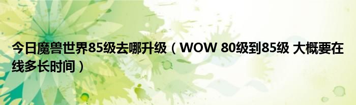 今日魔兽世界85级去哪升级（WOW 80级到85级 大概要在线多长时间）