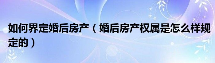 如何界定婚后房产（婚后房产权属是怎么样规定的）