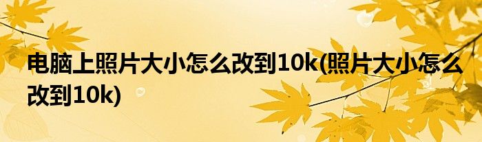 电脑上照片大小怎么改到10k(照片大小怎么改到10k)