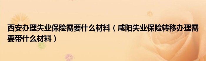 西安办理失业保险需要什么材料（咸阳失业保险转移办理需要带什么材料）