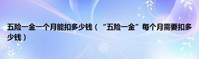 五险一金一个月能扣多少钱（“五险一金”每个月需要扣多少钱）