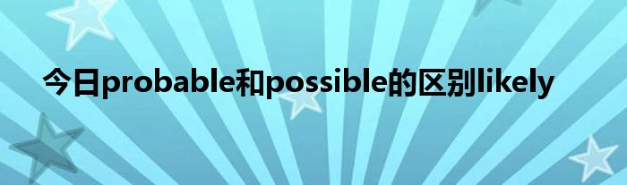 今日probable和possible的区别likely