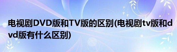 电视剧DVD版和TV版的区别(电视剧tv版和dvd版有什么区别)