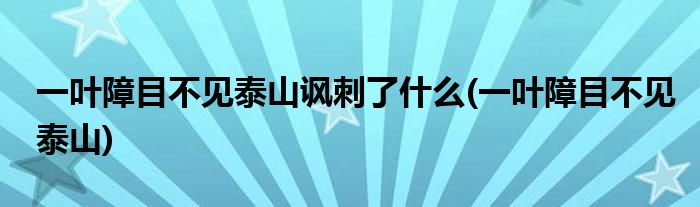 一叶障目不见泰山讽刺了什么(一叶障目不见泰山)