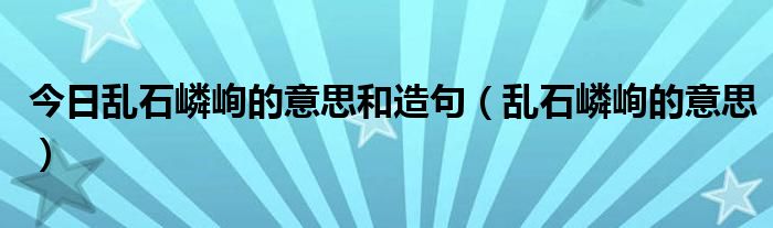 今日乱石嶙峋的意思和造句（乱石嶙峋的意思）