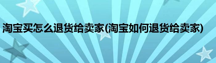 淘宝买怎么退货给卖家(淘宝如何退货给卖家)