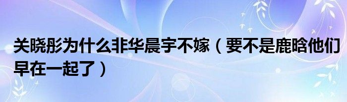 关晓彤为什么非华晨宇不嫁（要不是鹿晗他们早在一起了）