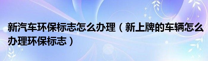 新汽车环保标志怎么办理（新上牌的车辆怎么办理环保标志）