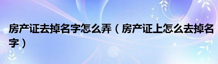 房产证去掉名字怎么弄（房产证上怎么去掉名字）