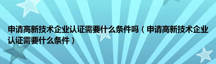 申请高新技术企业认证需要什么条件吗（申请高新技术企业认证需要什么条件）