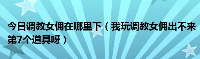 今日调教女佣在哪里下（我玩调教女佣出不来第7个道具呀）