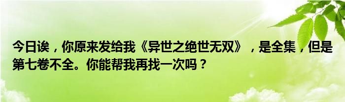 今日诶，你原来发给我《异世之绝世无双》，是全集，但是第七卷不全。你能帮我再找一次吗？