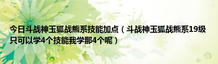 今日斗战神玉狐战熊系技能加点（斗战神玉狐战熊系19级 只可以学4个技能我学那4个呢）