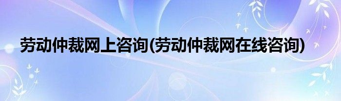 劳动仲裁网上咨询(劳动仲裁网在线咨询)