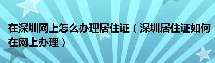 在深圳网上怎么办理居住证（深圳居住证如何在网上办理）