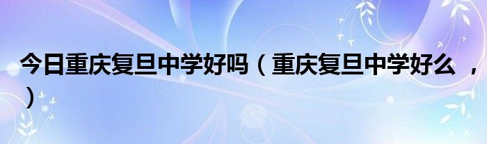 今日重庆复旦中学好吗（重庆复旦中学好么 ，）