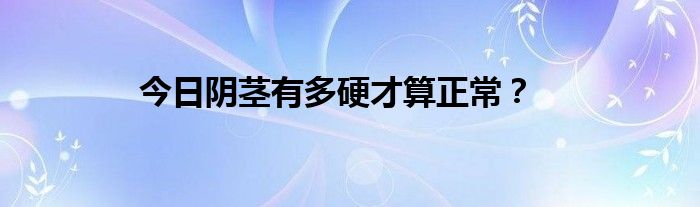 今日阴茎有多硬才算正常？