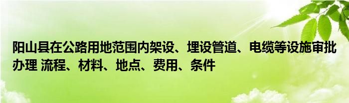 阳山县在公路用地范围内架设、埋设管道、电缆等设施审批办理 流程、材料、地点、费用、条件