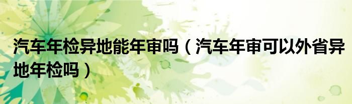 汽车年检异地能年审吗（汽车年审可以外省异地年检吗）