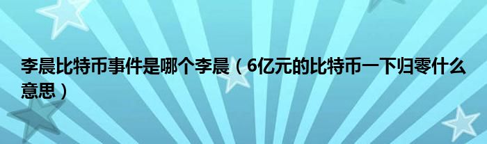 李晨比特币事件是哪个李晨（6亿元的比特币一下归零什么意思）