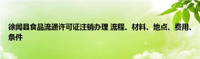 徐闻县食品流通许可证注销办理 流程、材料、地点、费用、条件